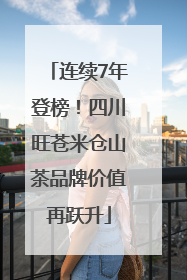 连续7年登榜！四川旺苍米仓山茶品牌价值再跃升