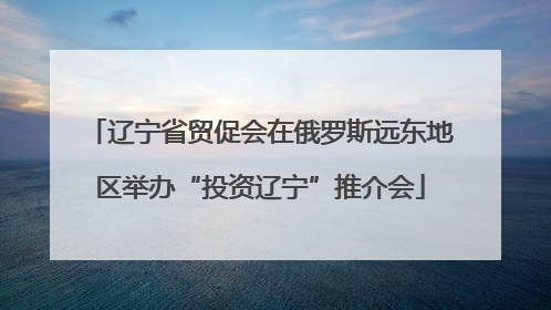 辽宁省贸促会在俄罗斯远东地区举办“投资辽宁”推介会