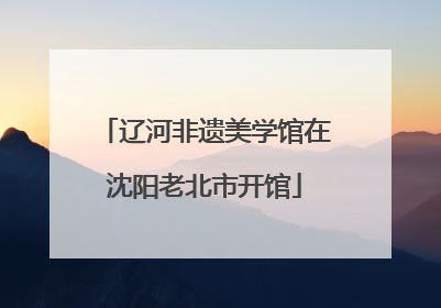辽河非遗美学馆在沈阳老北市开馆
