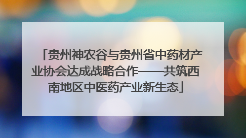 贵州神农谷与贵州省中药材产业协会达成战略合作——共筑西南地区中医药产业新生态