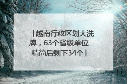 越南行政区划大洗牌，63个省级单位精简后剩下34个
