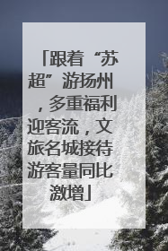 跟着“苏超”游扬州，多重福利迎客流，文旅名城接待游客量同比激增