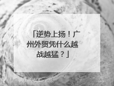 逆势上扬！广州外贸凭什么越战越猛？