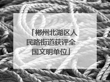 郴州北湖区人民路街道获评全国文明单位