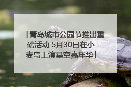青岛城市公园节推出重磅活动 5月30日在小麦岛上演星空嘉年华