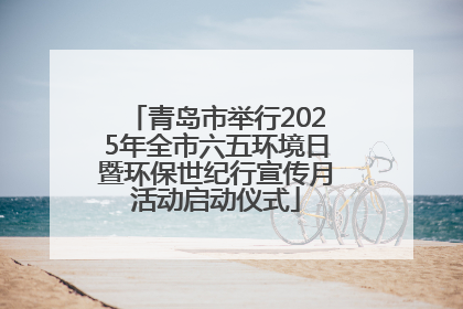 青岛市举行2025年全市六五环境日暨环保世纪行宣传月活动启动仪式