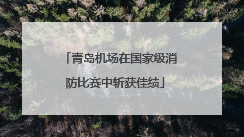 青岛机场在国家级消防比赛中斩获佳绩