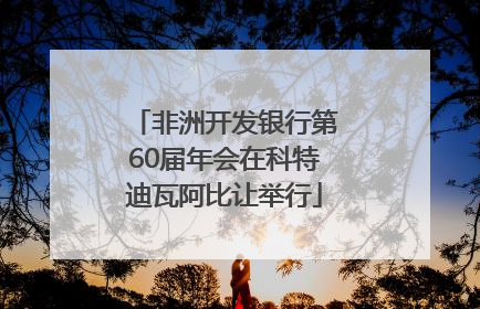 非洲开发银行第60届年会在科特迪瓦阿比让举行