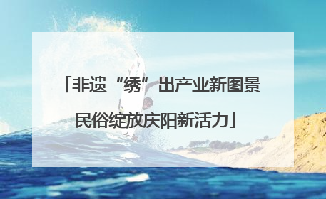 非遗“绣”出产业新图景 民俗绽放庆阳新活力