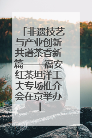 非遗技艺与产业创新共谱茶香新篇——福安红茶坦洋工夫专场推介会在京举办
