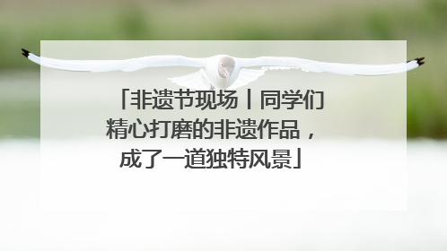 非遗节现场丨同学们精心打磨的非遗作品，成了一道独特风景