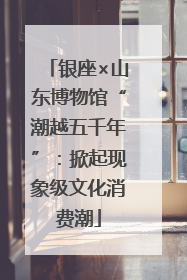 银座×山东博物馆“潮越五千年”：掀起现象级文化消费潮