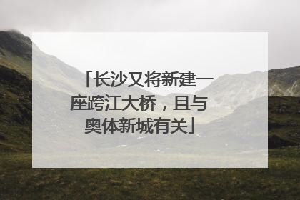 长沙又将新建一座跨江大桥，且与奥体新城有关
