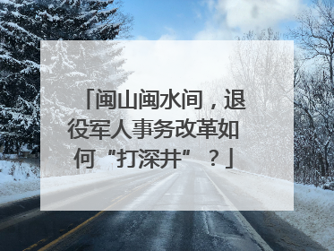 闽山闽水间，退役军人事务改革如何“打深井”？