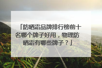 防晒霜品牌排行榜前十名哪个牌子好用，物理防晒霜有哪些牌子？