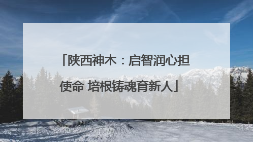 陕西神木：启智润心担使命 培根铸魂育新人