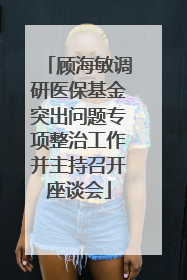 顾海敏调研医保基金突出问题专项整治工作并主持召开座谈会