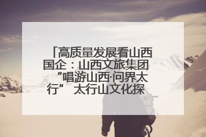 高质量发展看山西国企：山西文旅集团“唱游山西·问界太行” 太行山文化探索之旅燃情启幕
