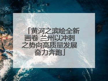 黄河之滨绘全新画卷 兰州以冲刺之势向高质量发展奋力奔跑