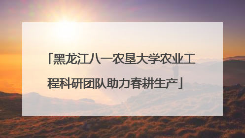 黑龙江八一农垦大学农业工程科研团队助力春耕生产