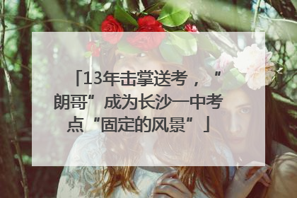 13年击掌送考，“朗哥”成为长沙一中考点“固定的风景”