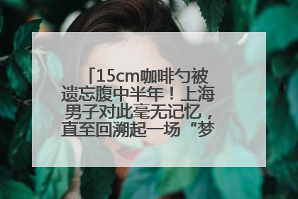 15cm咖啡勺被遗忘腹中半年！上海男子对此毫无记忆，直至回溯起一场“梦境”般的经历