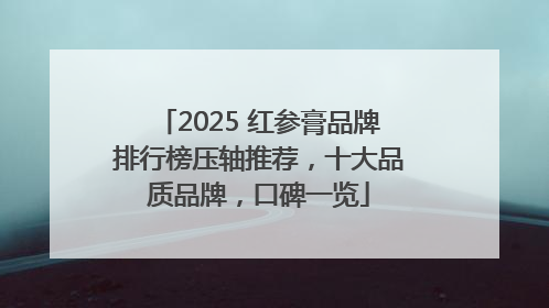 2025 红参膏品牌排行榜压轴推荐，十大品质品牌，口碑一览