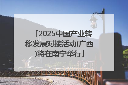 2025中国产业转移发展对接活动(广西)将在南宁举行