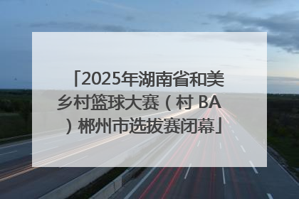 2025年湖南省和美乡村篮球大赛（村 BA）郴州市选拔赛闭幕