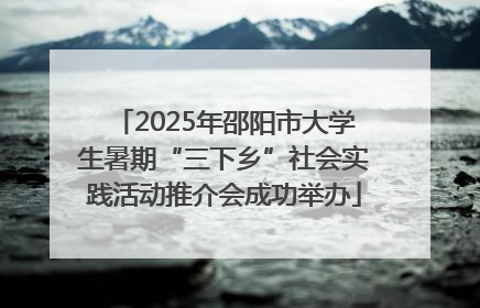 2025年邵阳市大学生暑期“三下乡”社会实践活动推介会成功举办