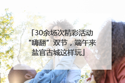 30余场次精彩活动“嗨翻”双节，端午来盐官古城这样玩