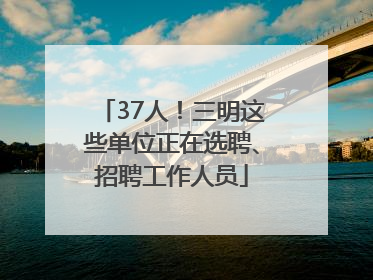 37人!三明这些单位正在选聘、招聘工作人员