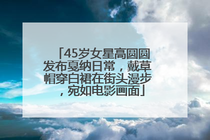 45岁女星高圆圆发布戛纳日常，戴草帽穿白裙在街头漫步，宛如电影画面