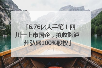 6.76亿大手笔！四川一上市国企，拟收购泸州弘盛100%股权