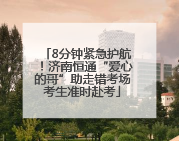 8分钟紧急护航！济南恒通“爱心的哥”助走错考场考生准时赴考