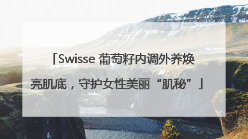 Swisse 葡萄籽内调外养焕亮肌底，守护女性美丽“肌秘”